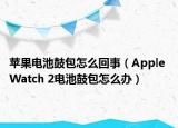 苹果电池鼓包怎么回事（Apple Watch 2电池鼓包怎么办）