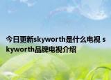 今日更新skyworth是什么电视 skyworth品牌电视介绍