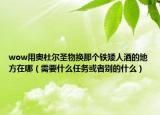 wow用奥杜尔圣物换那个铁矮人酒的地方在哪（需要什么任务或者别的什么）