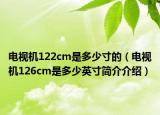 电视机122cm是多少寸的（电视机126cm是多少英寸简介介绍）