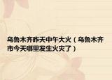 乌鲁木齐昨天中午大火（乌鲁木齐市今天哪里发生火灾了）