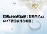 联想a366t移动版（联想手机a366t下载的软件在哪里）