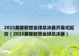 2015英雄联盟全球总决赛开幕式配音（2015英雄联盟全球总决赛）
