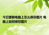 今日更新电脑上怎么保存图片 电脑上如何保存图片