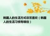韩国人的生活方式非常喜欢（韩国人的生活习惯有哪些）