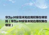 华为p30安装未知应用权限在哪里找（华为p30安装未知应用权限在哪里）