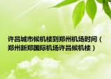 许昌城市候机楼到郑州机场时间（郑州新郑国际机场许昌候机楼）