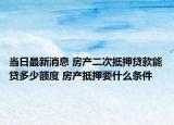 当日最新消息 房产二次抵押贷款能贷多少额度 房产抵押要什么条件