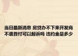 当日最新消息 房贷办不下来开发商不退首付可以起诉吗 违约金是多少