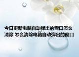 今日更新电脑自动弹出的窗口怎么清除 怎么清除电脑自动弹出的窗口