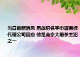 当日最新消息 用战犯名字申请商标代理公司回应 他是南京大屠杀主犯之一