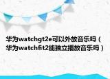 华为watchgt2e可以外放音乐吗（华为watchfit2能独立播放音乐吗）