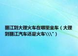 丽江到大理火车在哪里坐车（大理到丽江汽车还是火车\