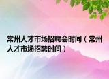 常州人才市场招聘会时间（常州人才市场招聘时间）