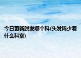 今日更新脱发哪个科(头发稀少看什么科室)