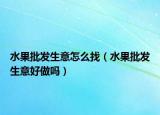 水果批发生意怎么找（水果批发生意好做吗）