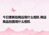 今日更新拍网店用什么相机 网店商品拍图用什么相机