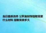 当日最新消息 公积金封存提取需要什么材料 提取需要多久
