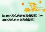 iwatch怎么自定义表盘壁纸（iwatch怎么自定义表盘壁纸）