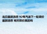 当日最新消息 92号汽油下一轮调价最新消息 明天降价真的吗