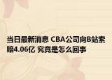 当日最新消息 CBA公司向B站索赔4.06亿 究竟是怎么回事