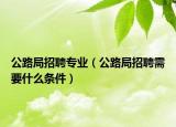 公路局招聘专业（公路局招聘需要什么条件）