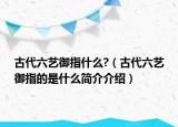 古代六艺御指什么?（古代六艺御指的是什么简介介绍）