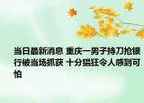 当日最新消息 重庆一男子持刀抢银行被当场抓获 十分猖狂令人感到可怕