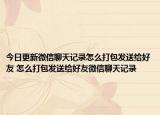 今日更新微信聊天记录怎么打包发送给好友 怎么打包发送给好友微信聊天记录