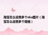 淘宝怎么设置多个sku图片（淘宝怎么设置多个规格）