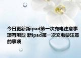 今日更新新ipad第一次充电注意事项有哪些 新ipad第一次充电要注意的事项
