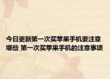 今日更新第一次买苹果手机要注意哪些 第一次买苹果手机的注意事项