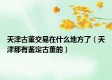 天津古董交易在什么地方了（天津那有鉴定古董的）