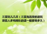 三亚玩儿几天（三亚海昌里的游玩项目人多吗排队的话一般要等多久）