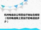 杭州电信总公司营业厅地址在哪里（杭州电信网上营业厅的电话是多少）