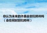 你认为未来的许昌会划归郑州吗（会在何时划归郑州）