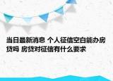 当日最新消息 个人征信空白能办房贷吗 房贷对征信有什么要求