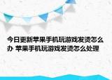 今日更新苹果手机玩游戏发烫怎么办 苹果手机玩游戏发烫怎么处理