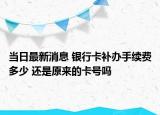 当日最新消息 银行卡补办手续费多少 还是原来的卡号吗