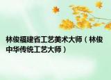 林俊福建省工艺美术大师（林俊 中华传统工艺大师）