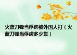 火蓝刀锋当俘虏被外国人打（火蓝刀锋当俘虏多少集）