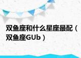 双鱼座和什么星座最配（双鱼座GUb）