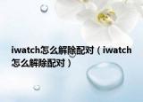 iwatch怎么解除配对（iwatch怎么解除配对）