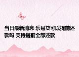 当日最新消息 乐易贷可以提前还款吗 支持提前全部还款