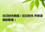 往日时光独唱（往日时光 齐峰演唱的歌曲）