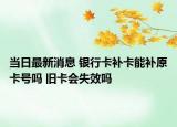 当日最新消息 银行卡补卡能补原卡号吗 旧卡会失效吗