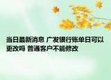 当日最新消息 广发银行账单日可以更改吗 普通客户不能修改