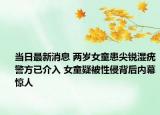 当日最新消息 两岁女童患尖锐湿疣警方已介入 女童疑被性侵背后内幕惊人