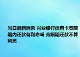 当日最新消息 兴业银行信用卡宽限期内还款有利息吗 宽限期还款不算利息