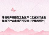 环境噪声是指在工业生产（工业污染主要是哪四种城市噪声污染源主要是哪两种）